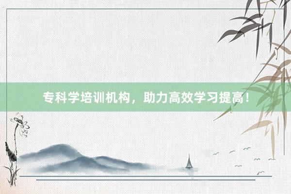 专科学培训机构，助力高效学习提高！